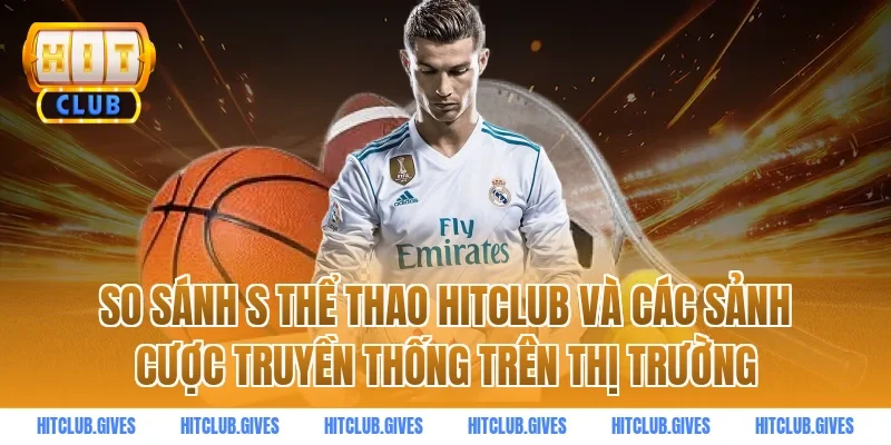 So sánh s thể thao HitClub và các sảnh cược truyền thống trên thị trường